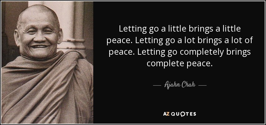 Letting go a little brings a little peace. Letting go a lot brings a lot of peace. Letting go completely brings complete peace. - Ajahn Chah