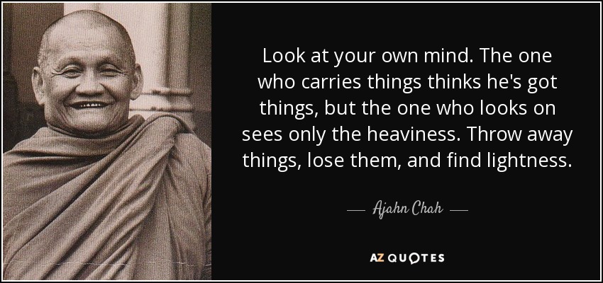 Look at your own mind. The one who carries things thinks he's got things, but the one who looks on sees only the heaviness. Throw away things, lose them, and find lightness. - Ajahn Chah