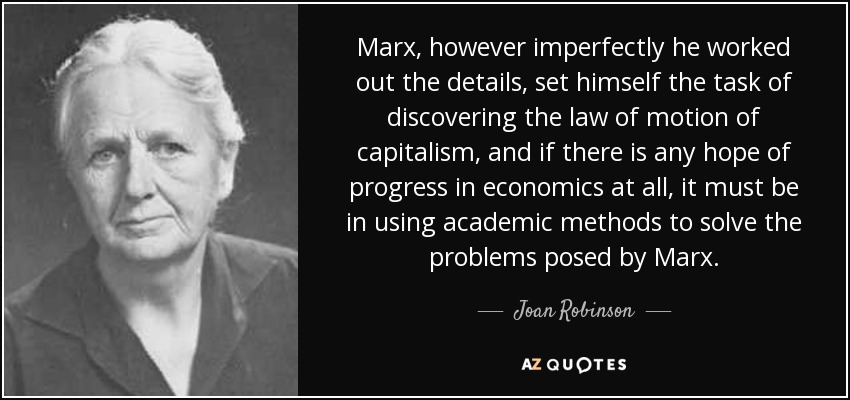 Marx, however imperfectly he worked out the details, set himself the task of discovering the law of motion of capitalism, and if there is any hope of progress in economics at all, it must be in using academic methods to solve the problems posed by Marx. - Joan Robinson