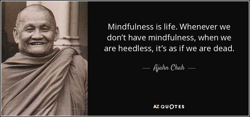 Mindfulness is life. Whenever we don’t have mindfulness, when we are heedless, it’s as if we are dead. - Ajahn Chah
