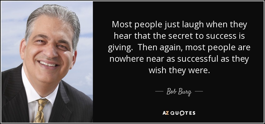 Most people just laugh when they hear that the secret to success is giving. Then again, most people are nowhere near as successful as they wish they were. - Bob Burg