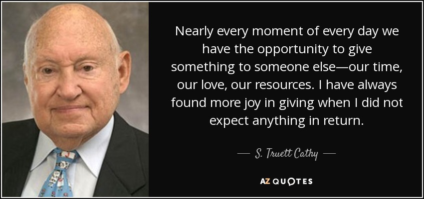 Nearly every moment of every day we have the opportunity to give something to someone else—our time, our love, our resources. I have always found more joy in giving when I did not expect anything in return. - S. Truett Cathy