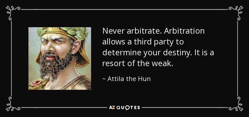 Never arbitrate. Arbitration allows a third party to determine your destiny. It is a resort of the weak. - Attila the Hun