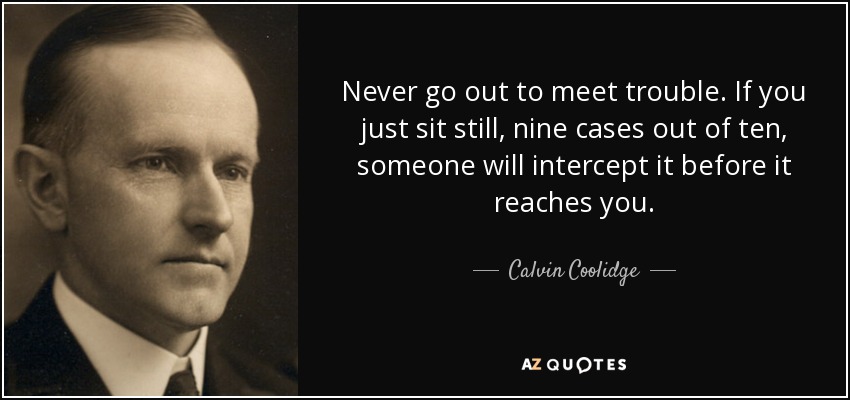 Never go out to meet trouble. If you just sit still, nine cases out - quote-never-go-out-to-meet-trouble-if-you-just-sit-still-nine-cases-out-of-ten-someone-will-calvin-coolidge-6-35-03