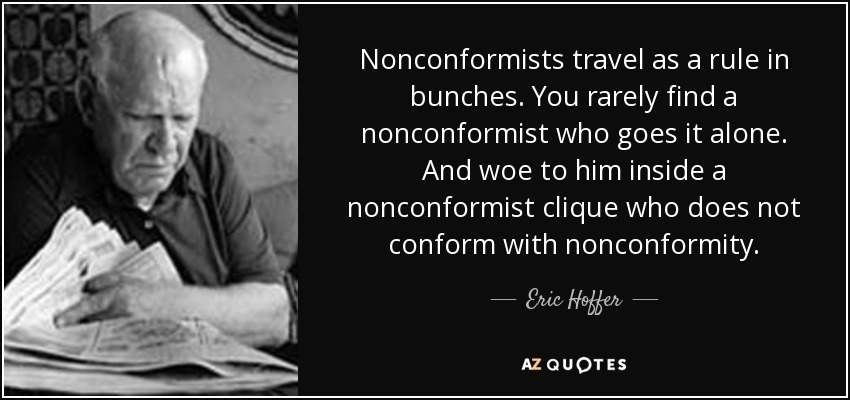 Nonconformists travel as a rule in bunches. You rarely find a nonconformist who goes it alone. And woe to him inside a nonconformist clique who does not conform with nonconformity. - Eric Hoffer