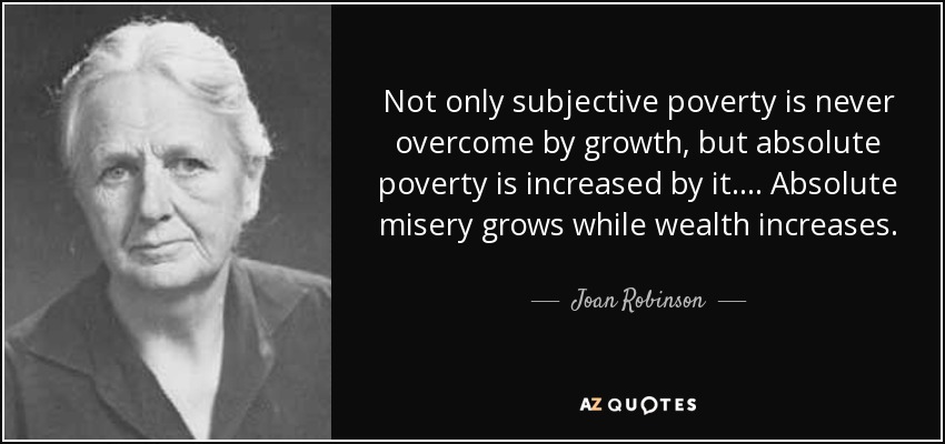 Not only subjective poverty is never overcome by growth, but absolute poverty is increased by it. ... Absolute misery grows while wealth increases. - Joan Robinson