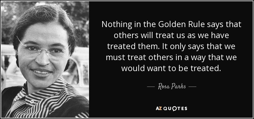 Nothing in the Golden Rule says that others will treat us as we have treated them. It only says that we must treat others in a way that we would want to be treated. - Rosa Parks