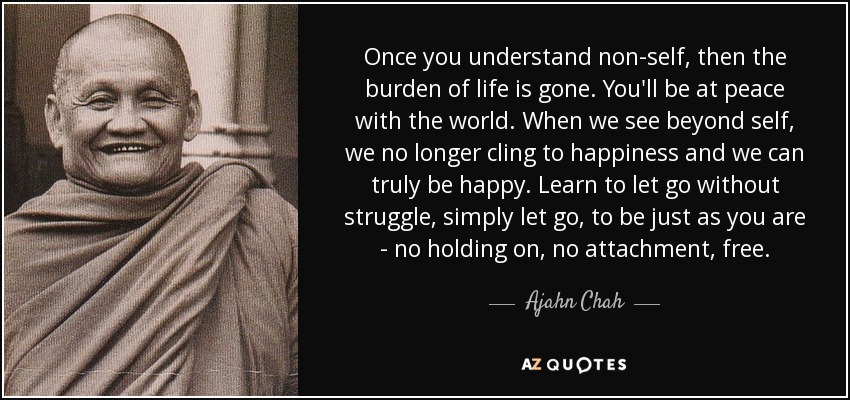 Once you understand non-self, then the burden of life is gone. You'll be at peace with the world. When we see beyond self, we no longer cling to happiness and we can truly be happy. Learn to let go without struggle, simply let go, to be just as you are - no holding on, no attachment, free. - Ajahn Chah