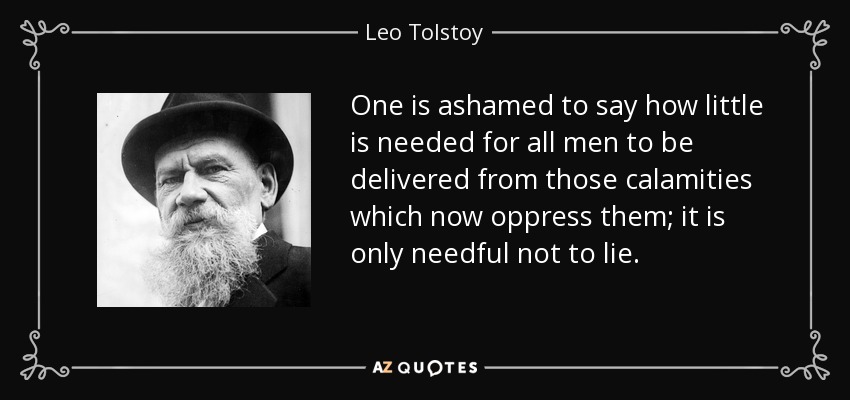 One is ashamed to say how little is needed for all men to be delivered from those calamities which now oppress them; it is only needful not to lie. - Leo Tolstoy