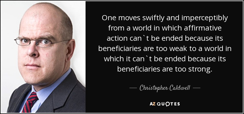 One moves swiftly and imperceptibly from a world in which affirmative action can`t be ended because its beneficiaries are too weak to a world in which it can`t be ended because its beneficiaries are too strong. - Christopher Caldwell