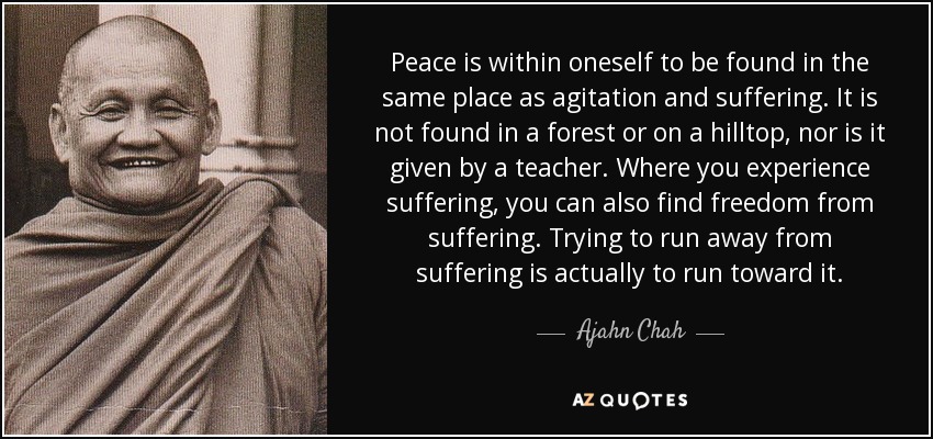 Peace is within oneself to be found in the same place as agitation and suffering. It is not found in a forest or on a hilltop, nor is it given by a teacher. Where you experience suffering, you can also find freedom from suffering. Trying to run away from suffering is actually to run toward it. - Ajahn Chah