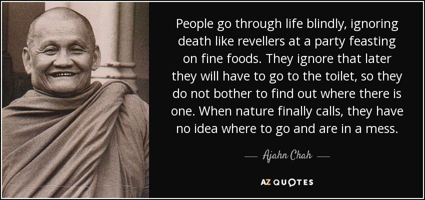 People go through life blindly, ignoring death like revellers at a party feasting on fine foods. They ignore that later they will have to go to the toilet, so they do not bother to find out where there is one. When nature finally calls, they have no idea where to go and are in a mess. - Ajahn Chah