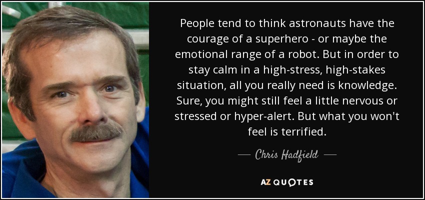 People tend to think astronauts have the courage of a superhero - or maybe the emotional range of a robot. But in order to stay calm in a high-stress, high-stakes situation, all you really need is knowledge. Sure, you might still feel a little nervous or stressed or hyper-alert. But what you won't feel is terrified. - Chris Hadfield