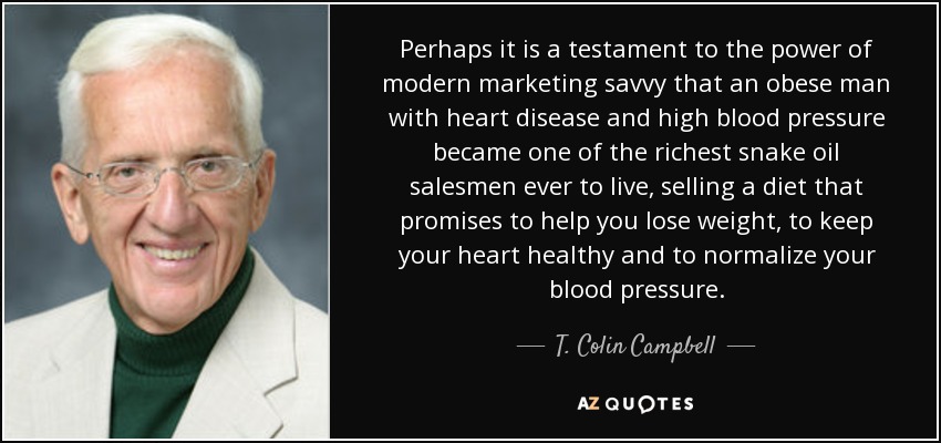 Perhaps it is a testament to the power of modern marketing savvy that an obese man with heart disease and high blood pressure became one of the richest snake oil salesmen ever to live, selling a diet that promises to help you lose weight, to keep your heart healthy and to normalize your blood pressure. - T. Colin Campbell