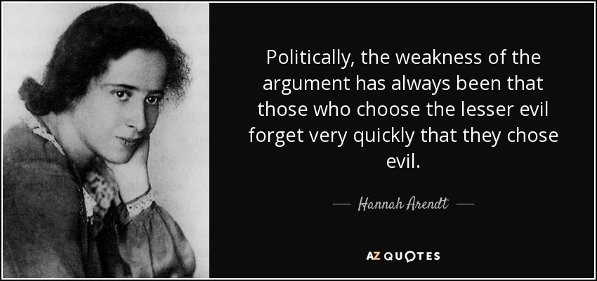 Politically, the weakness of the argument has always been that those who choose the lesser evil forget very quickly that they chose evil. - Hannah Arendt width=
