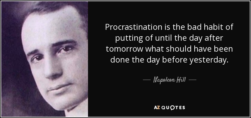 Procrastination is the bad habit of putting of until the day after tomorrow what should have been done the day before yesterday. - Napoleon Hill