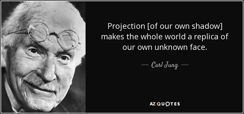 Projection [of our own shadow] makes the whole world a replica of our own unknown face. - Carl Jung