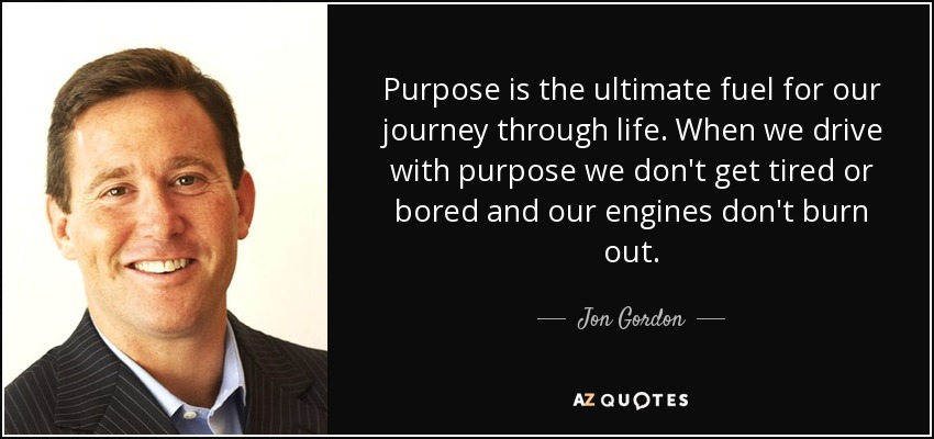 Purpose is the ultimate fuel for our journey through life. When we drive with purpose we don't get tired or bored and our engines don't burn out. - Jon Gordon