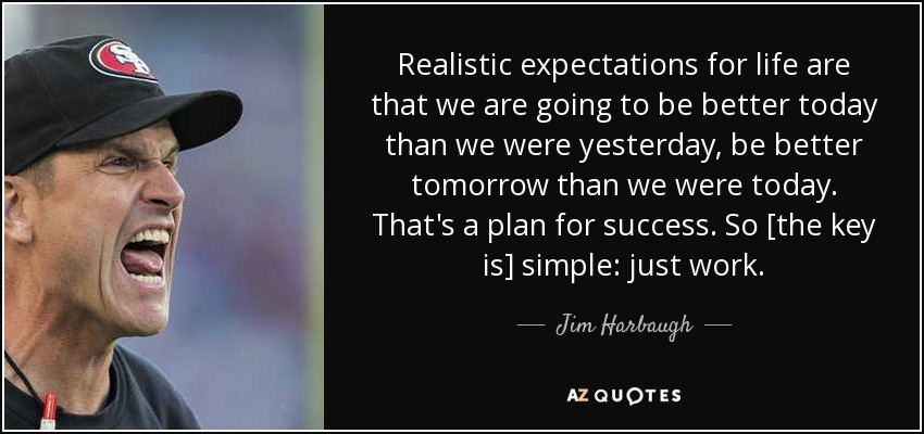 Realistic expectations for life are that we are going to be better today than we were yesterday, be better tomorrow than we were today. That's a plan for success. So [the key is] simple: just work. - Jim Harbaugh