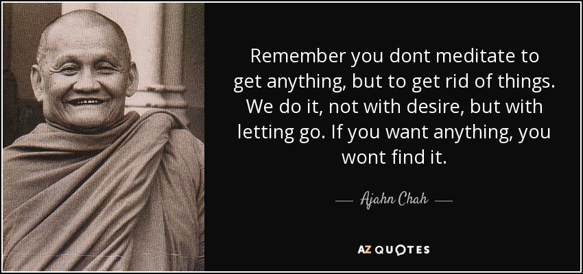 Remember you dont meditate to get anything, but to get rid of things. We do it, not with desire, but with letting go. If you want anything, you wont find it. - Ajahn Chah