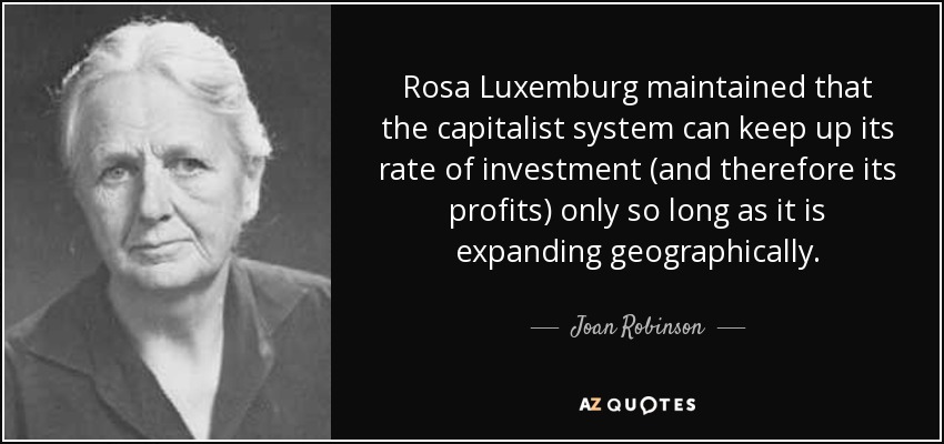 Rosa Luxemburg maintained that the capitalist system can keep up its rate of investment (and therefore its profits) only so long as it is expanding geographically. - Joan Robinson