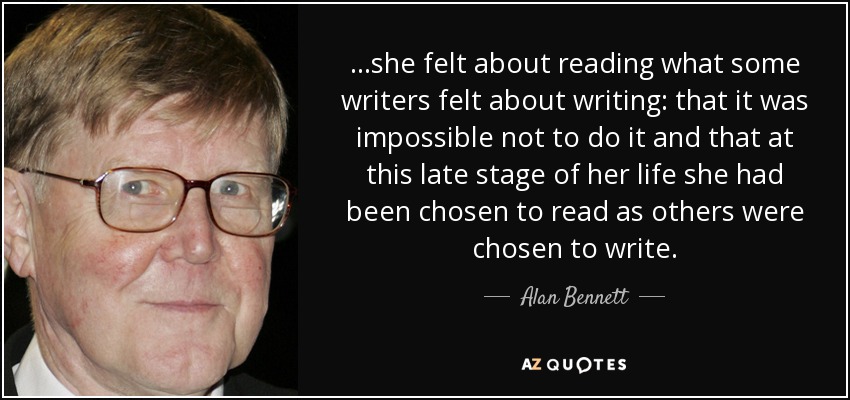 ...she felt about reading what some writers felt about writing: that it was impossible not to do it and that at this late stage of her life she had been chosen to read as others were chosen to write. - Alan Bennett