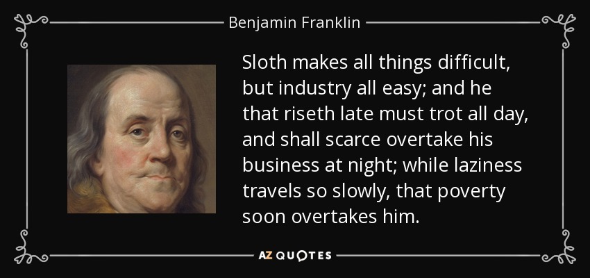 Sloth makes all things difficult, but industry all easy; and he that riseth late must trot all day, and shall scarce overtake his business at night; while laziness travels so slowly, that poverty soon overtakes him. - Benjamin Franklin