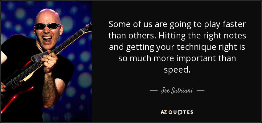 Some of us are going to play faster than others. Hitting the right notes and getting your technique right is so much more important than speed. - Joe Satriani