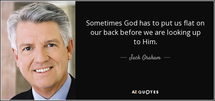 Sometimes God has to put us flat on our back before we are looking up to Him. - Jack Graham