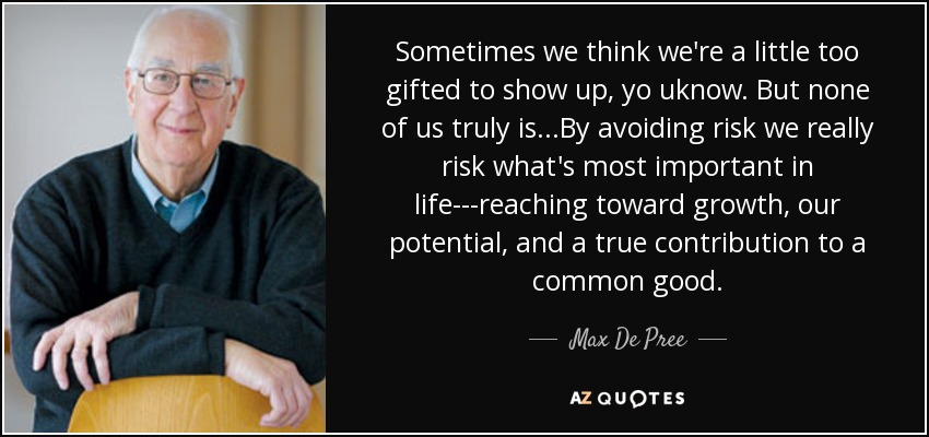 Sometimes we think we're a little too gifted to show up, yo uknow. But none of us truly is...By avoiding risk we really risk what's most important in life---reaching toward growth, our potential, and a true contribution to a common good. - Max De Pree
