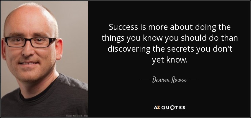 Success is more about doing the things you know you should do than discovering the secrets you don&#39;t yet know. Darren Rowse - quote-success-is-more-about-doing-the-things-you-know-you-should-do-than-discovering-the-secrets-darren-rowse-84-96-10