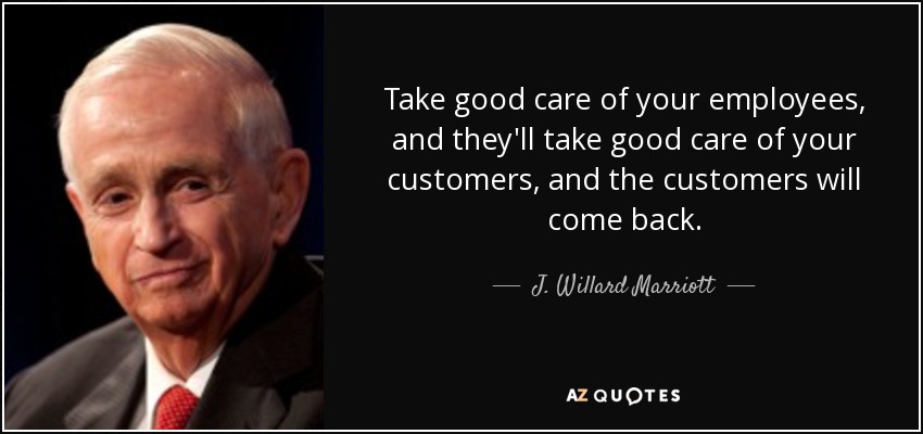 Take good care of your employees, and they'll take good care of your customers, and the customers will come back. - J. Willard Marriott