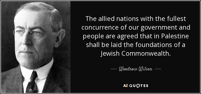 The allied nations with the fullest concurrence of our government and people are agreed that in Palestine shall be laid the foundations of a Jewish Commonwealth. - Woodrow Wilson
