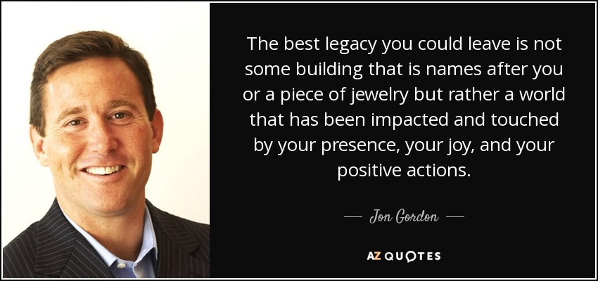 The best legacy you could leave is not some building that is names after you or a piece of jewelry but rather a world that has been impacted and touched by your presence, your joy, and your positive actions. - Jon Gordon