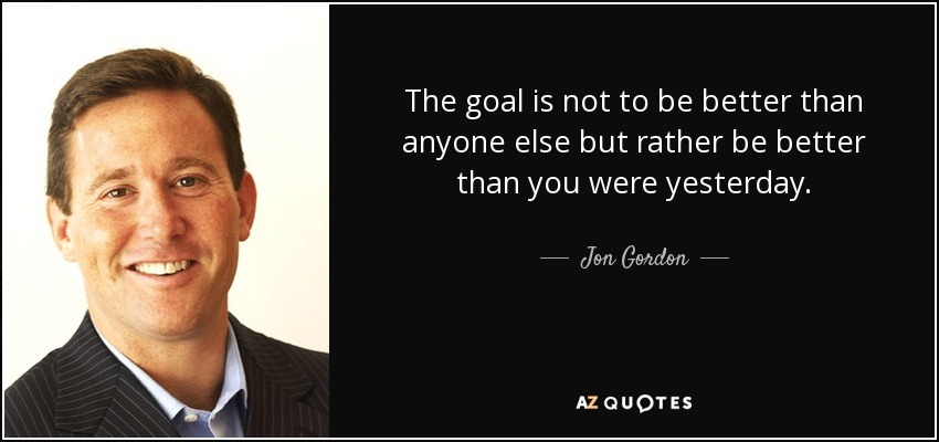 The goal is not to be better than anyone else but rather be better than you were yesterday. - Jon Gordon