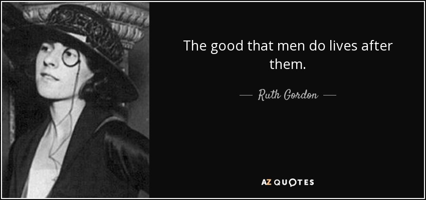 The good that men do lives after them. - Ruth Gordon