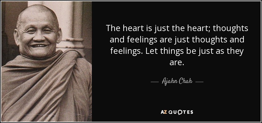 The heart is just the heart; thoughts and feelings are just thoughts and feelings. Let things be just as they are. - Ajahn Chah