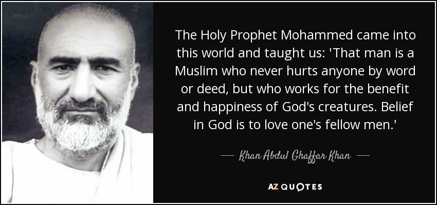 The Holy Prophet Mohammed came into this world and taught us: &#39;That man is a Muslim who never hurts anyone by word or deed, but who works for the benefit ... - quote-the-holy-prophet-mohammed-came-into-this-world-and-taught-us-that-man-is-a-muslim-who-khan-abdul-ghaffar-khan-52-88-15