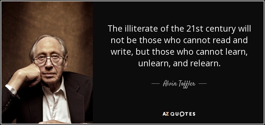 The illiterate of the 21st century will not be those who cannot read and write, but those who cannot learn, unlearn, and relearn. - Alvin Toffler