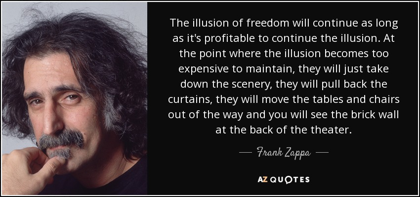 The illusion of freedom will continue as long as it's profitable to continue the illusion. At the point where the illusion becomes too expensive to maintain, they will just take down the scenery, they will pull back the curtains, they will move the tables and chairs out of the way and you will see the brick wall at the back of the theater. - Frank Zappa