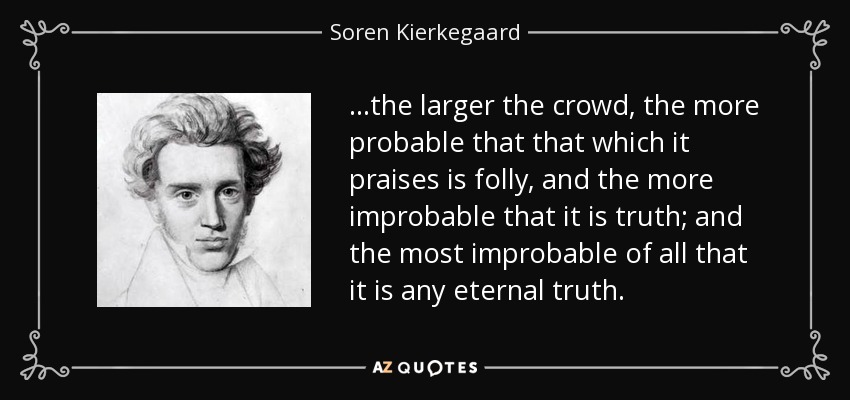 . . .the larger the crowd, the more probable that that which it praises is folly, and the more improbable that it is truth; and the most improbable of all that it is any eternal truth. - Soren Kierkegaard