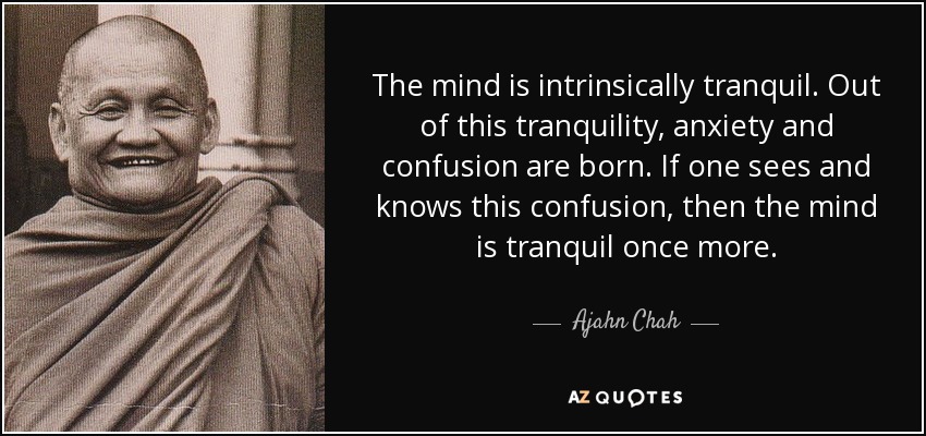 The mind is intrinsically tranquil. Out of this tranquility, anxiety and confusion are born. If one sees and knows this confusion, then the mind is tranquil once more. - Ajahn Chah
