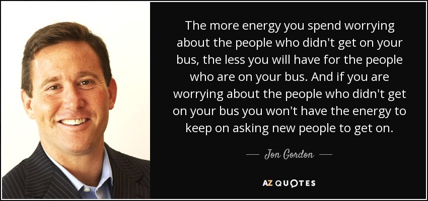 The more energy you spend worrying about the people who didn't get on your bus, the less you will have for the people who are on your bus. And if you are worrying about the people who didn't get on your bus you won't have the energy to keep on asking new people to get on. - Jon Gordon