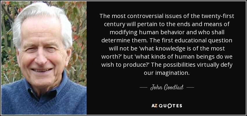 The most controversial issues of the twenty-first century will pertain to the ends and means of modifying human behavior and who shall determine them. The first educational question will not be 'what knowledge is of the most worth?' but 'what kinds of human beings do we wish to produce?' The possibilities virtually defy our imagination. - John Goodlad