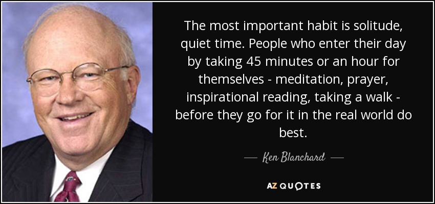 The most important habit is solitude, quiet time. People who enter their day by taking 45 minutes or an hour for themselves - meditation, prayer, inspirational reading, taking a walk - before they go for it in the real world do best. - Ken Blanchard