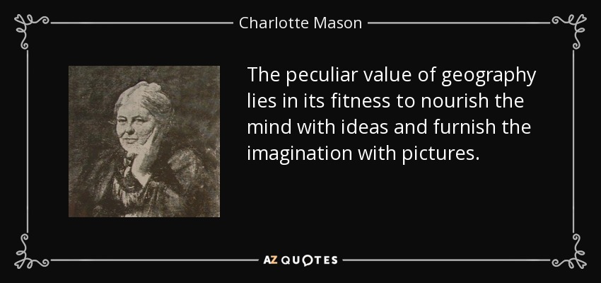 The peculiar value of geography lies in its fitness to nourish the mind with ideas and furnish the imagination with pictures. - Charlotte Mason