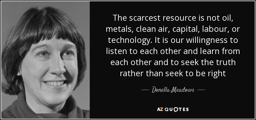 The scarcest resource is not oil, metals, clean air, capital, labour, or technology. It is our willingness to listen to each other and learn from each other and to seek the truth rather than seek to be right - Donella Meadows