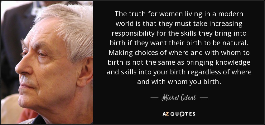 The truth for women living in a modern world is that they must take increasing responsibility for the skills they bring into birth if they want their birth to be natural. Making choices of where and with whom to birth is not the same as bringing knowledge and skills into your birth regardless of where and with whom you birth. - Michel Odent