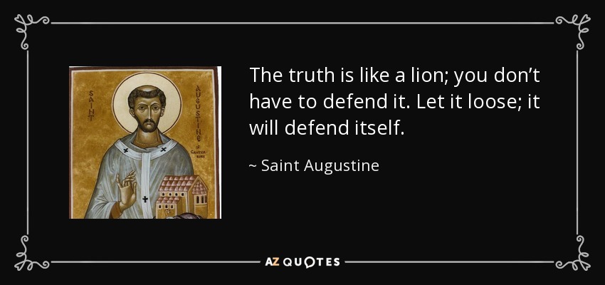 The truth is like a lion; you don’t have to defend it. Let it loose; it will defend itself. - Saint Augustine