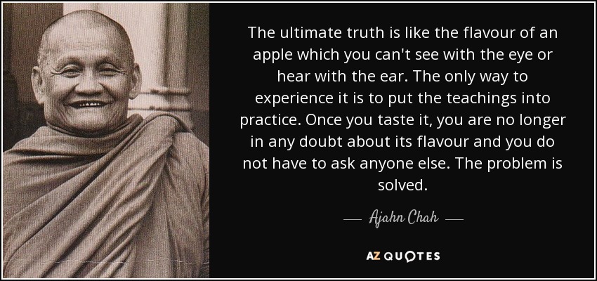 The ultimate truth is like the flavour of an apple which you can't see with the eye or hear with the ear. The only way to experience it is to put the teachings into practice. Once you taste it, you are no longer in any doubt about its flavour and you do not have to ask anyone else. The problem is solved. - Ajahn Chah